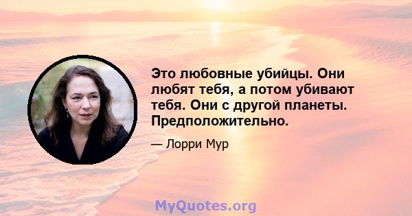 Это любовные убийцы. Они любят тебя, а потом убивают тебя. Они с другой планеты. Предположительно.