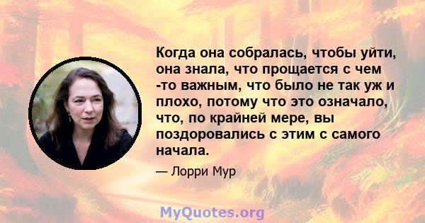 Когда она собралась, чтобы уйти, она знала, что прощается с чем -то важным, что было не так уж и плохо, потому что это означало, что, по крайней мере, вы поздоровались с этим с самого начала.