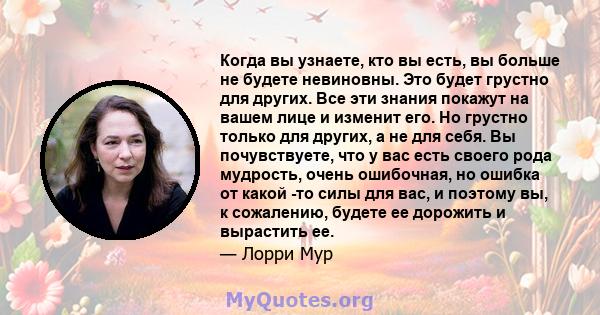 Когда вы узнаете, кто вы есть, вы больше не будете невиновны. Это будет грустно для других. Все эти знания покажут на вашем лице и изменит его. Но грустно только для других, а не для себя. Вы почувствуете, что у вас