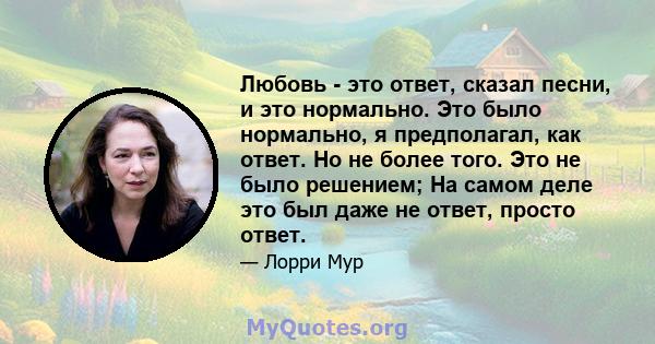 Любовь - это ответ, сказал песни, и это нормально. Это было нормально, я предполагал, как ответ. Но не более того. Это не было решением; На самом деле это был даже не ответ, просто ответ.