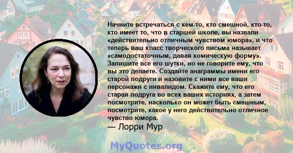 Начните встречаться с кем-то, кто смешной, кто-то, кто имеет то, что в старшей школе, вы назвали «действительно отличным чувством юмора», и что теперь ваш класс творческого письма называет «самодостаточным, давая