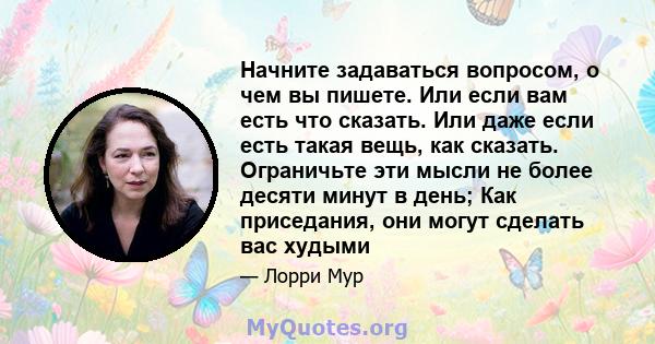 Начните задаваться вопросом, о чем вы пишете. Или если вам есть что сказать. Или даже если есть такая вещь, как сказать. Ограничьте эти мысли не более десяти минут в день; Как приседания, они могут сделать вас худыми