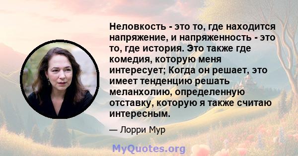 Неловкость - это то, где находится напряжение, и напряженность - это то, где история. Это также где комедия, которую меня интересует; Когда он решает, это имеет тенденцию решать меланхолию, определенную отставку,