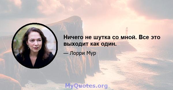 Ничего не шутка со мной. Все это выходит как один.