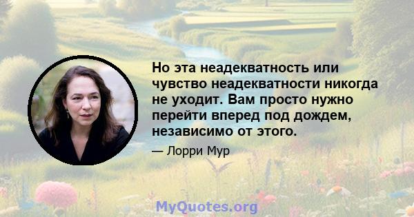 Но эта неадекватность или чувство неадекватности никогда не уходит. Вам просто нужно перейти вперед под дождем, независимо от этого.