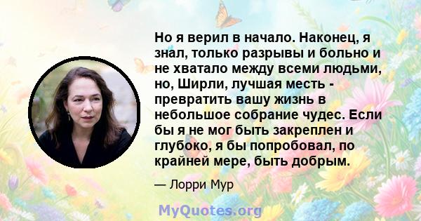 Но я верил в начало. Наконец, я знал, только разрывы и больно и не хватало между всеми людьми, но, Ширли, лучшая месть - превратить вашу жизнь в небольшое собрание чудес. Если бы я не мог быть закреплен и глубоко, я бы