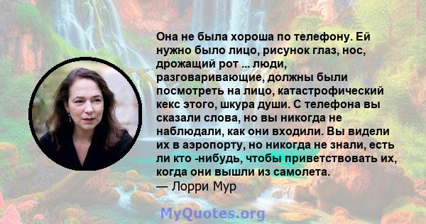 Она не была хороша по телефону. Ей нужно было лицо, рисунок глаз, нос, дрожащий рот ... люди, разговаривающие, должны были посмотреть на лицо, катастрофический кекс этого, шкура души. С телефона вы сказали слова, но вы