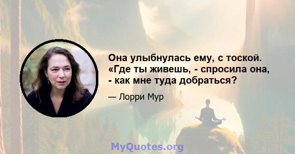 Она улыбнулась ему, с тоской. «Где ты живешь, - спросила она, - как мне туда добраться?