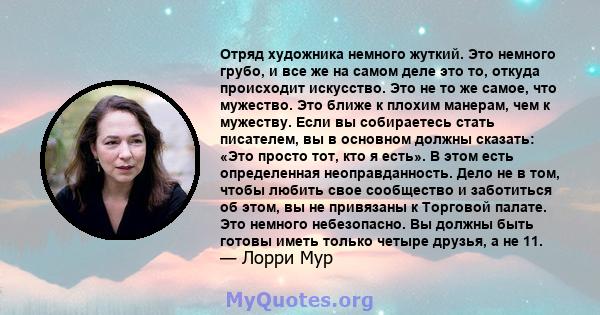 Отряд художника немного жуткий. Это немного грубо, и все же на самом деле это то, откуда происходит искусство. Это не то же самое, что мужество. Это ближе к плохим манерам, чем к мужеству. Если вы собираетесь стать