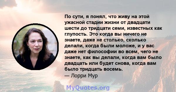 По сути, я понял, что живу на этой ужасной стадии жизни от двадцати шести до тридцати семи, известных как глупость. Это когда вы ничего не знаете, даже не столько, сколько делали, когда были моложе, и у вас даже нет