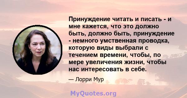 Принуждение читать и писать - и мне кажется, что это должно быть, должно быть, принуждение - немного умственная проводка, которую виды выбрали с течением времени, чтобы, по мере увеличения жизни, чтобы нас интересовать