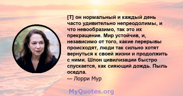 [T] он нормальный и каждый день часто удивительно непреодолимы, и что невообразимо, так это их прекращение. Мир устойчив, и, независимо от того, какие перерывы происходят, люди так сильно хотят вернуться к своей жизни и 