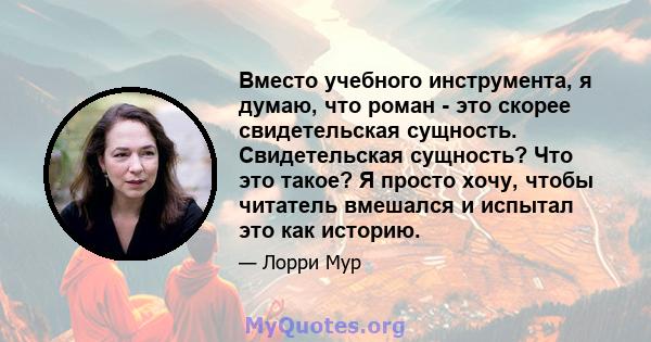 Вместо учебного инструмента, я думаю, что роман - это скорее свидетельская сущность. Свидетельская сущность? Что это такое? Я просто хочу, чтобы читатель вмешался и испытал это как историю.