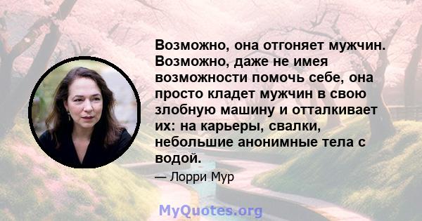 Возможно, она отгоняет мужчин. Возможно, даже не имея возможности помочь себе, она просто кладет мужчин в свою злобную машину и отталкивает их: на карьеры, свалки, небольшие анонимные тела с водой.