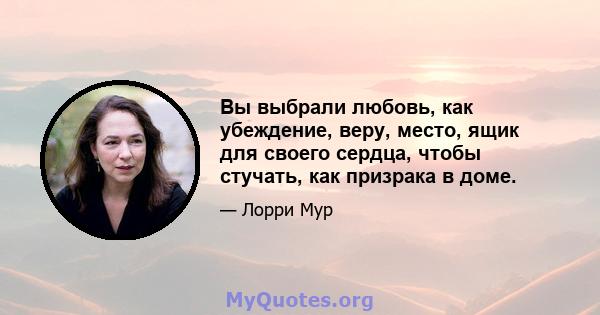 Вы выбрали любовь, как убеждение, веру, место, ящик для своего сердца, чтобы стучать, как призрака в доме.