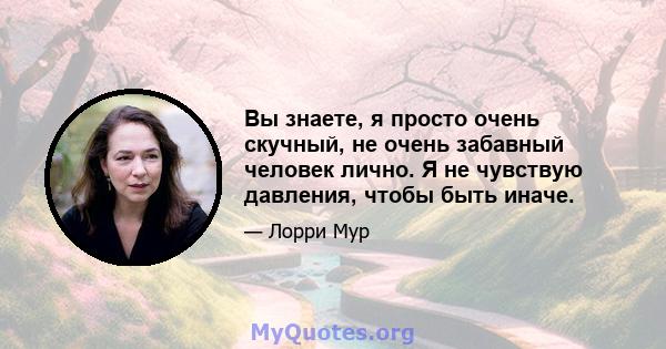 Вы знаете, я просто очень скучный, не очень забавный человек лично. Я не чувствую давления, чтобы быть иначе.