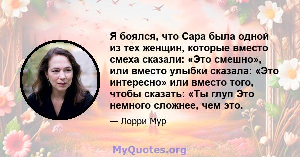 Я боялся, что Сара была одной из тех женщин, которые вместо смеха сказали: «Это смешно», или вместо улыбки сказала: «Это интересно» или вместо того, чтобы сказать: «Ты глуп Это немного сложнее, чем это.