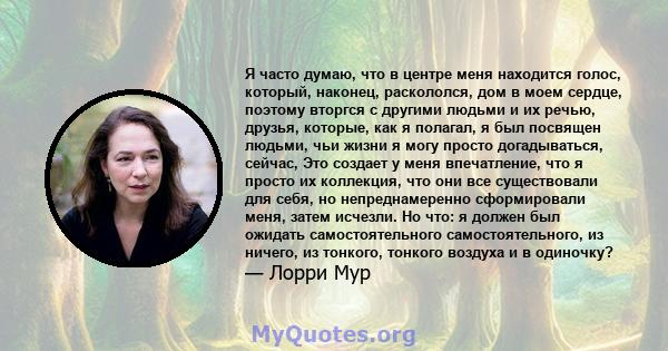 Я часто думаю, что в центре меня находится голос, который, наконец, раскололся, дом в моем сердце, поэтому вторгся с другими людьми и их речью, друзья, которые, как я полагал, я был посвящен людьми, чьи жизни я могу