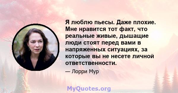 Я люблю пьесы. Даже плохие. Мне нравится тот факт, что реальные живые, дышащие люди стоят перед вами в напряженных ситуациях, за которые вы не несете личной ответственности.