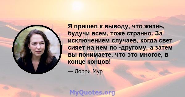 Я пришел к выводу, что жизнь, будучи всем, тоже странно. За исключением случаев, когда свет сияет на нем по -другому, а затем вы понимаете, что это многое, в конце концов!