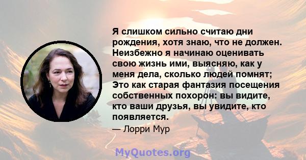 Я слишком сильно считаю дни рождения, хотя знаю, что не должен. Неизбежно я начинаю оценивать свою жизнь ими, выясняю, как у меня дела, сколько людей помнят; Это как старая фантазия посещения собственных похорон: вы