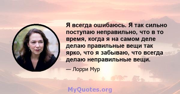 Я всегда ошибаюсь. Я так сильно поступаю неправильно, что в то время, когда я на самом деле делаю правильные вещи так ярко, что я забываю, что всегда делаю неправильные вещи.