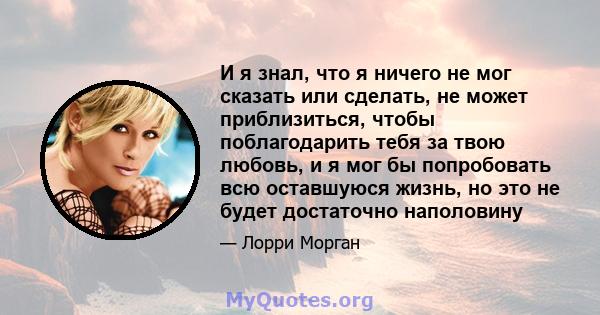 И я знал, что я ничего не мог сказать или сделать, не может приблизиться, чтобы поблагодарить тебя за твою любовь, и я мог бы попробовать всю оставшуюся жизнь, но это не будет достаточно наполовину