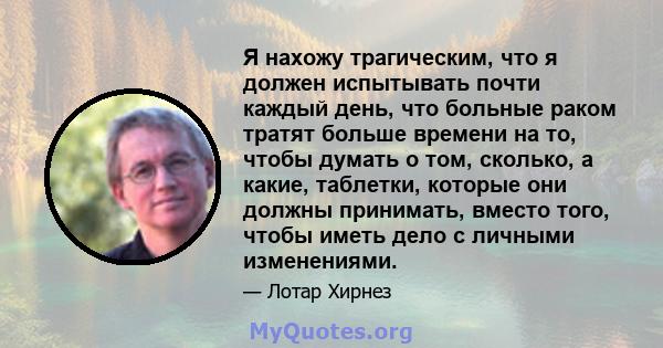 Я нахожу трагическим, что я должен испытывать почти каждый день, что больные раком тратят больше времени на то, чтобы думать о том, сколько, а какие, таблетки, которые они должны принимать, вместо того, чтобы иметь дело 