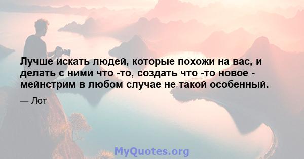 Лучше искать людей, которые похожи на вас, и делать с ними что -то, создать что -то новое - мейнстрим в любом случае не такой особенный.