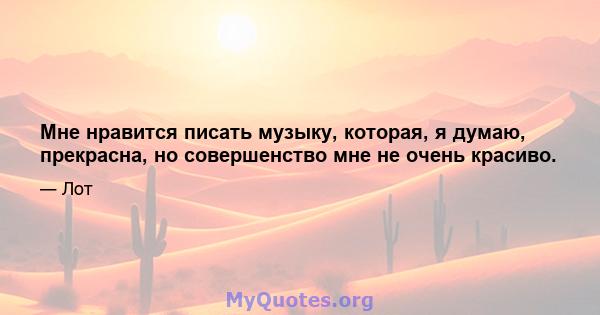 Мне нравится писать музыку, которая, я думаю, прекрасна, но совершенство мне не очень красиво.