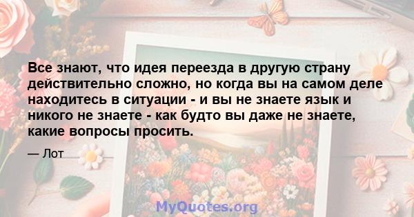 Все знают, что идея переезда в другую страну действительно сложно, но когда вы на самом деле находитесь в ситуации - и вы не знаете язык и никого не знаете - как будто вы даже не знаете, какие вопросы просить.