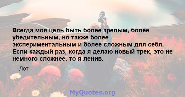 Всегда моя цель быть более зрелым, более убедительным, но также более экспериментальным и более сложным для себя. Если каждый раз, когда я делаю новый трек, это не немного сложнее, то я ленив.