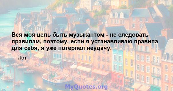 Вся моя цель быть музыкантом - не следовать правилам, поэтому, если я устанавливаю правила для себя, я уже потерпел неудачу.