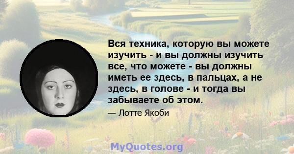 Вся техника, которую вы можете изучить - и вы должны изучить все, что можете - вы должны иметь ее здесь, в пальцах, а не здесь, в голове - и тогда вы забываете об этом.