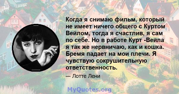 Когда я снимаю фильм, который не имеет ничего общего с Куртом Вейлом, тогда я счастлив, я сам по себе. Но в работе Курт -Вейла я так же нервничаю, как и кошка. Бремя падает на мои плечи. Я чувствую сокрушительную