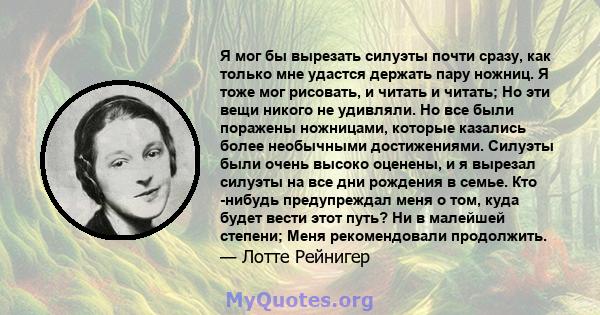 Я мог бы вырезать силуэты почти сразу, как только мне удастся держать пару ножниц. Я тоже мог рисовать, и читать и читать; Но эти вещи никого не удивляли. Но все были поражены ножницами, которые казались более