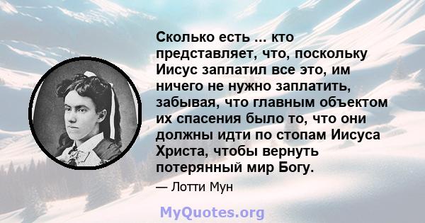 Сколько есть ... кто представляет, что, поскольку Иисус заплатил все это, им ничего не нужно заплатить, забывая, что главным объектом их спасения было то, что они должны идти по стопам Иисуса Христа, чтобы вернуть