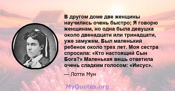 В другом доме две женщины научились очень быстро; Я говорю женщинам, но одна была девушка около двенадцати или тринадцати, уже замужем. Был маленький ребенок около трех лет. Моя сестра спросила: «Кто настоящий Сын