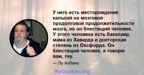 У него есть месторождение кальсий на мозговой продолговой продолжительности мозга, но он блестящий человек. У этого человека есть бакалавр, мама из Хаварда и докторская степень из Оксфорда. Он блестящий человек, я