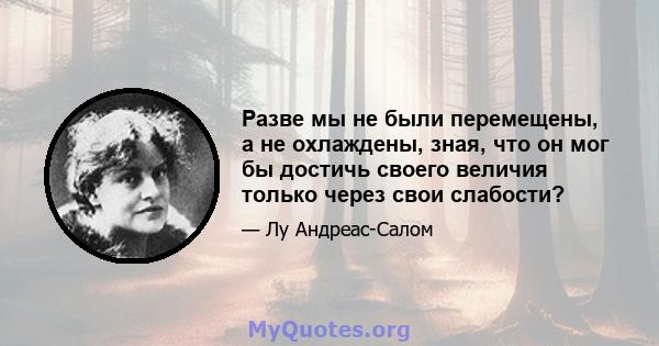 Разве мы не были перемещены, а не охлаждены, зная, что он мог бы достичь своего величия только через свои слабости?