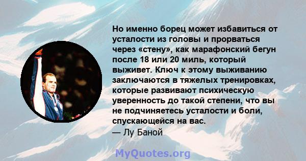 Но именно борец может избавиться от усталости из головы и прорваться через «стену», как марафонский бегун после 18 или 20 миль, который выживет. Ключ к этому выживанию заключаются в тяжелых тренировках, которые