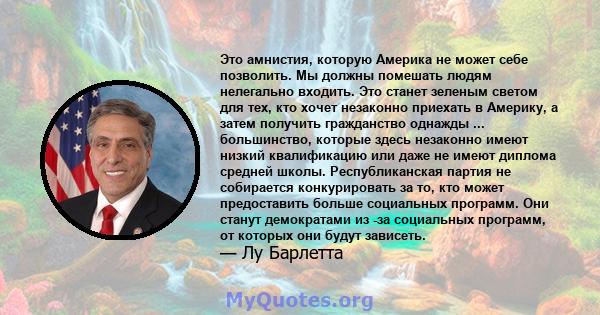 Это амнистия, которую Америка не может себе позволить. Мы должны помешать людям нелегально входить. Это станет зеленым светом для тех, кто хочет незаконно приехать в Америку, а затем получить гражданство однажды ...