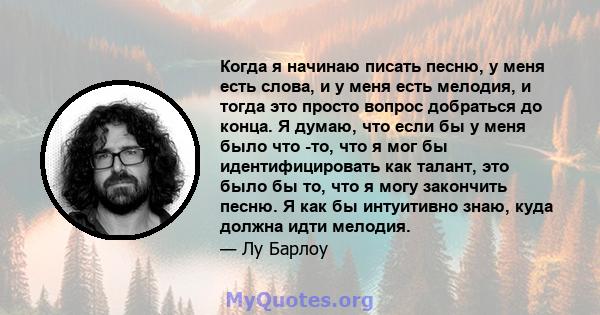 Когда я начинаю писать песню, у меня есть слова, и у меня есть мелодия, и тогда это просто вопрос добраться до конца. Я думаю, что если бы у меня было что -то, что я мог бы идентифицировать как талант, это было бы то,