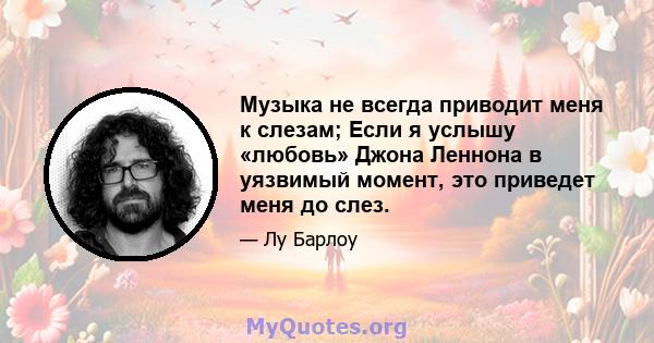 Музыка не всегда приводит меня к слезам; Если я услышу «любовь» Джона Леннона в уязвимый момент, это приведет меня до слез.