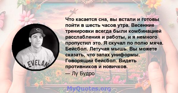 Что касается сна, вы встали и готовы пойти в шесть часов утра. Весенние тренировки всегда были комбинацией расслабления и работы, и я немного пропустил это. Я скучал по полю мяча. Бейсбол. Летучая мышь. Вы можете