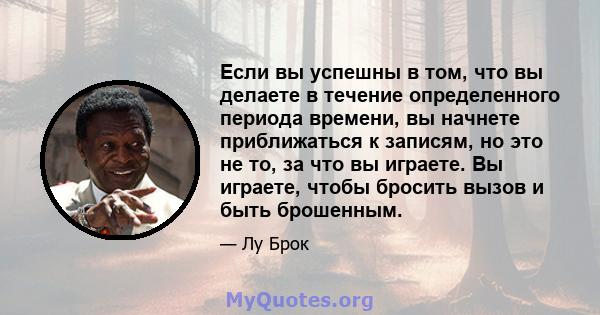 Если вы успешны в том, что вы делаете в течение определенного периода времени, вы начнете приближаться к записям, но это не то, за что вы играете. Вы играете, чтобы бросить вызов и быть брошенным.