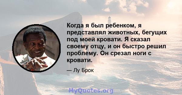 Когда я был ребенком, я представлял животных, бегущих под моей кровати. Я сказал своему отцу, и он быстро решил проблему. Он срезал ноги с кровати.