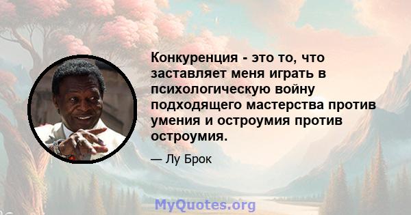 Конкуренция - это то, что заставляет меня играть в психологическую войну подходящего мастерства против умения и остроумия против остроумия.