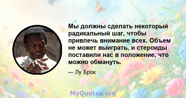 Мы должны сделать некоторый радикальный шаг, чтобы привлечь внимание всех. Объем не может выиграть, и стероиды поставили нас в положение, что можно обмануть.