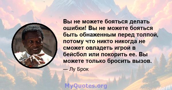 Вы не можете бояться делать ошибки! Вы не можете бояться быть обнаженным перед толпой, потому что никто никогда не сможет овладеть игрой в бейсбол или покорить ее. Вы можете только бросить вызов.